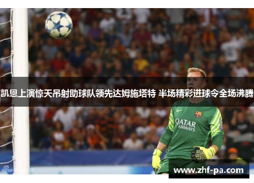 凯恩上演惊天吊射助球队领先达姆施塔特 半场精彩进球令全场沸腾