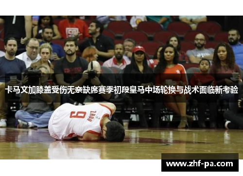 卡马文加膝盖受伤无奈缺席赛季初段皇马中场轮换与战术面临新考验