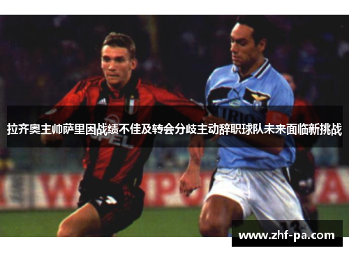 拉齐奥主帅萨里因战绩不佳及转会分歧主动辞职球队未来面临新挑战