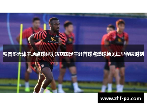 费南多天津主场点球建功斩获国足生涯首球点燃球场见证里程碑时刻