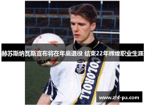 赫苏斯纳瓦斯宣布将在年底退役 结束22年辉煌职业生涯 赫苏斯纳瓦斯宣布将在年底退役 结束22年辉煌职业生涯