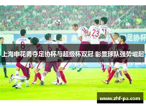 上海申花勇夺足协杯与超级杯双冠 彰显球队强势崛起