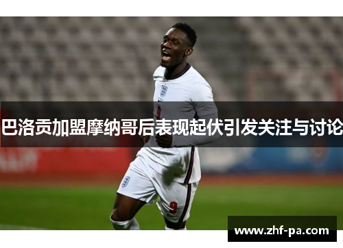 巴洛贡加盟摩纳哥后表现起伏引发关注与讨论
