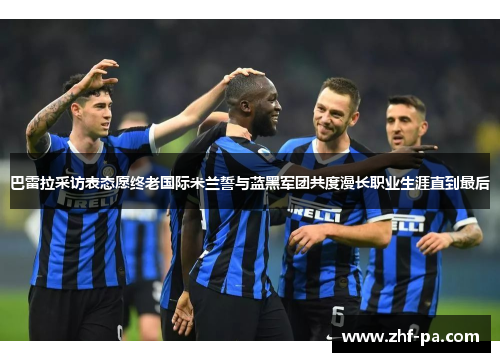 巴雷拉采访表态愿终老国际米兰誓与蓝黑军团共度漫长职业生涯直到最后