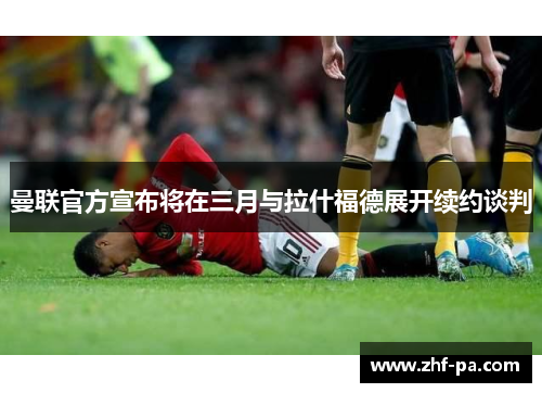 曼联官方宣布将在三月与拉什福德展开续约谈判