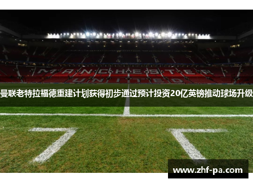 曼联老特拉福德重建计划获得初步通过预计投资20亿英镑推动球场升级