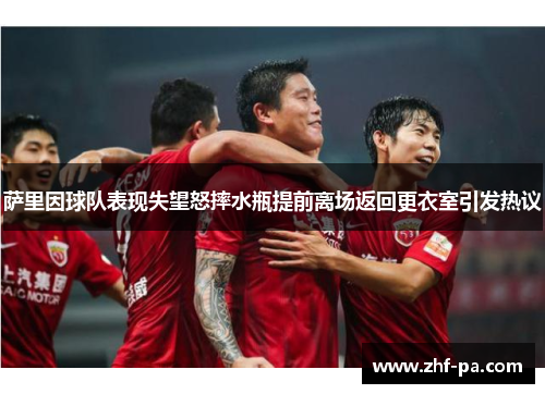 萨里因球队表现失望怒摔水瓶提前离场返回更衣室引发热议