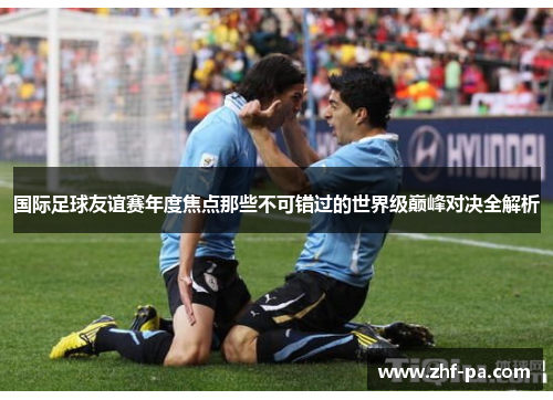 国际足球友谊赛年度焦点那些不可错过的世界级巅峰对决全解析