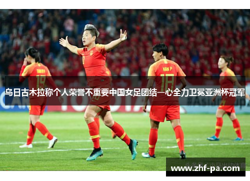 乌日古木拉称个人荣誉不重要中国女足团结一心全力卫冕亚洲杯冠军 乌日古木拉称个人荣誉不重要中国女足团结一心全力卫冕亚洲杯冠军