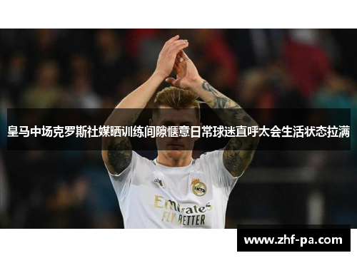 皇马中场克罗斯社媒晒训练间隙惬意日常球迷直呼太会生活状态拉满